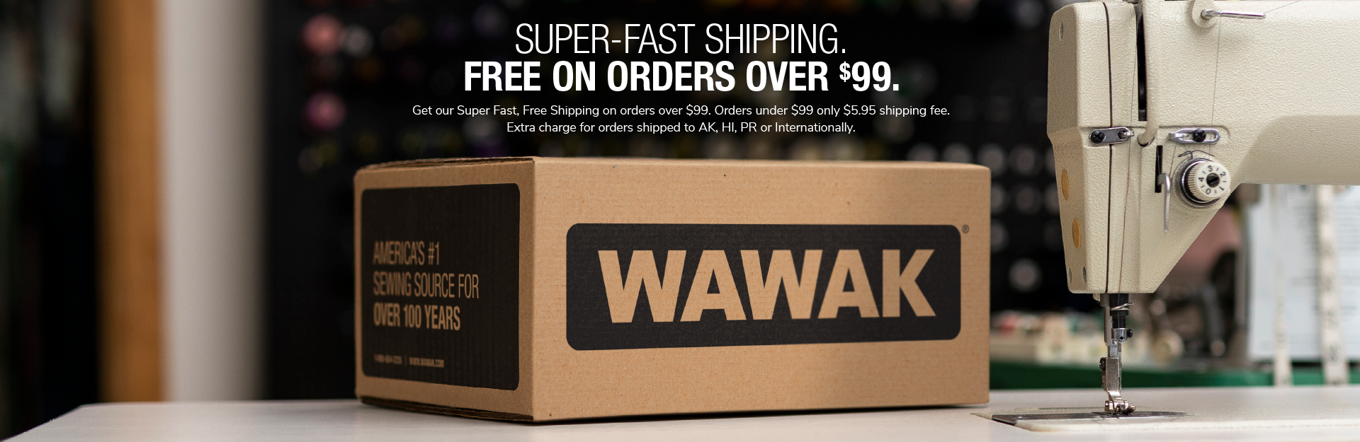 SUPER-FAST SHIPPING. FREE ON ORDERS OVER $99. Get our Super Fast, Free Shipping on orders over $99. Orders under $99 only $5.95 shipping fee. Extra charge for orders shipped to AK, HI, PR or Internationally. Wholesale sewing supplies online at WAWAK Sewing Supplies.